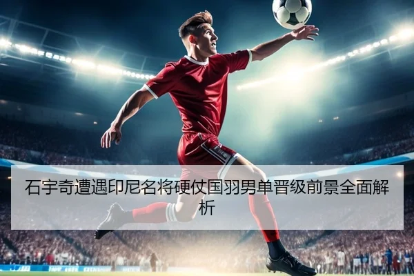 石宇奇遭遇印尼名将硬仗国羽男单晋级前景全面解析