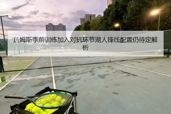 詹姆斯季前训练加入对抗环节湖人锋线配置仍待定解析