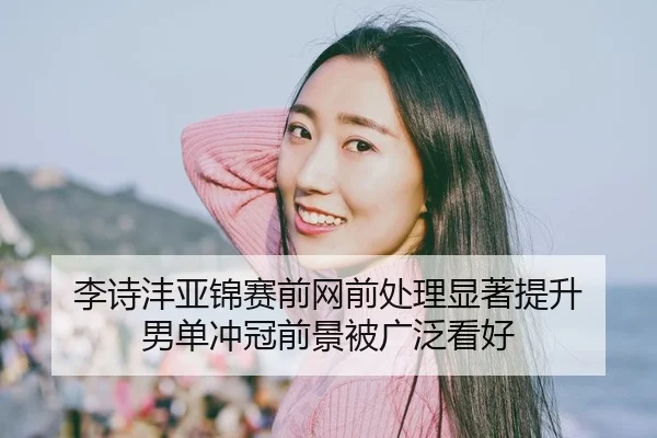 李诗沣亚锦赛前网前处理显著提升 男单冲冠前景被广泛看好