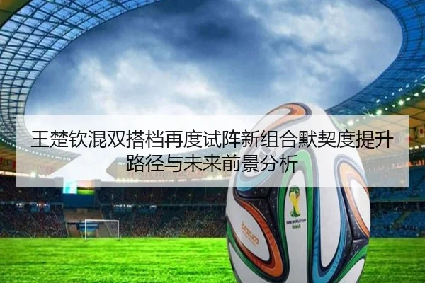 王楚钦混双搭档再度试阵新组合默契度提升路径与未来前景分析